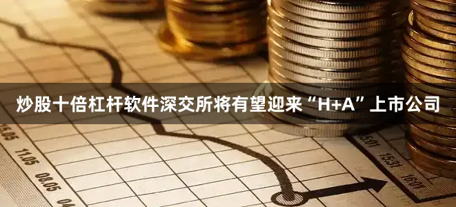 炒股十倍杠杆软件深交所将有望迎来“H+A”上市公司
