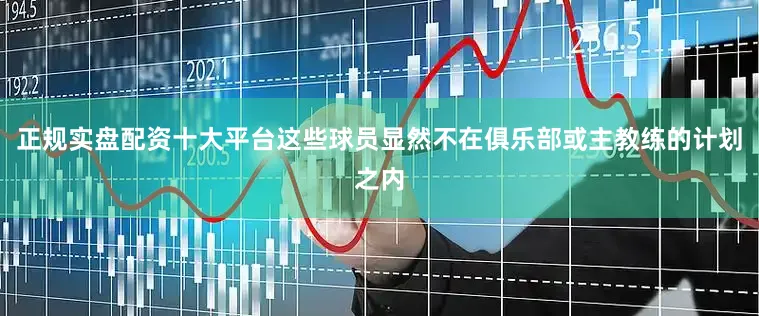 正规实盘配资十大平台这些球员显然不在俱乐部或主教练的计划之内