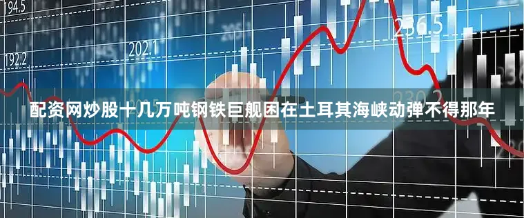 配资网炒股十几万吨钢铁巨舰困在土耳其海峡动弹不得那年