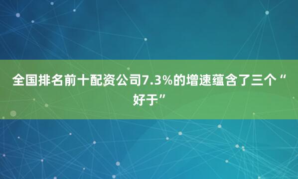 全国排名前十配资公司7.3%的增速蕴含了三个“好于”