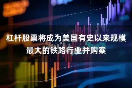 杠杆股票将成为美国有史以来规模最大的铁路行业并购案