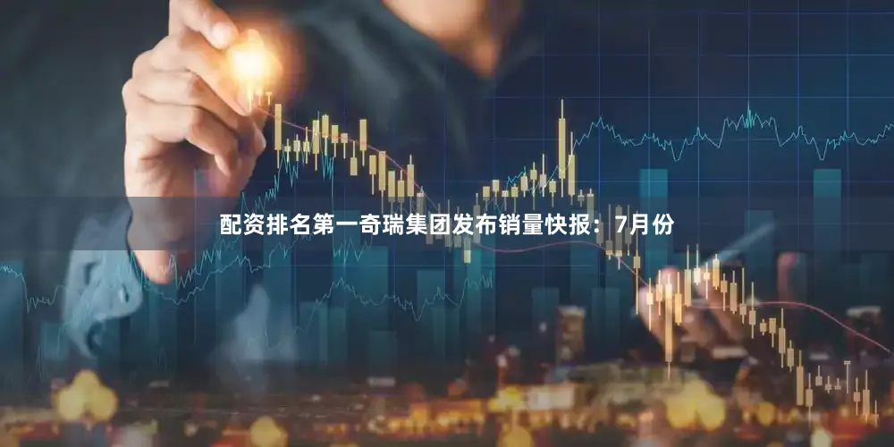 配资排名第一奇瑞集团发布销量快报：7月份