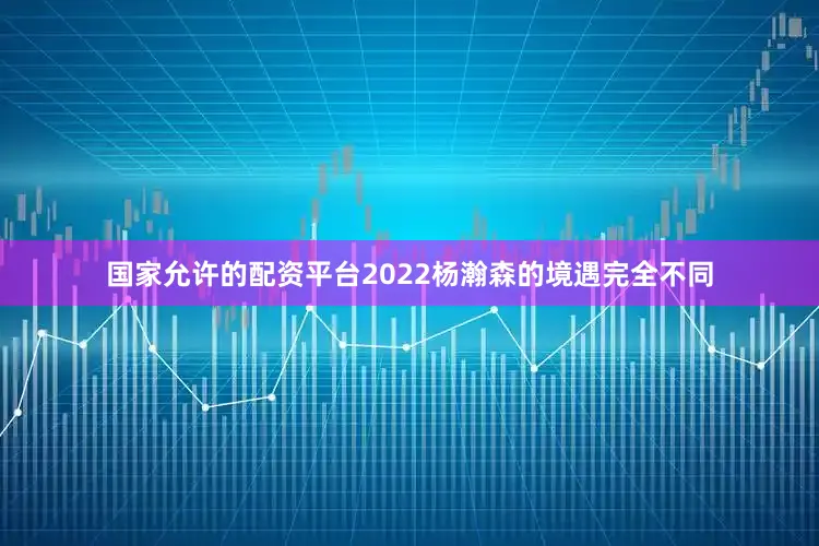 国家允许的配资平台2022杨瀚森的境遇完全不同