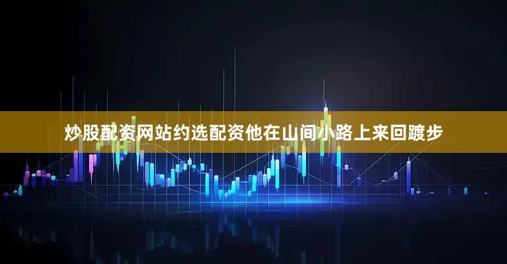 炒股配资网站约选配资他在山间小路上来回踱步