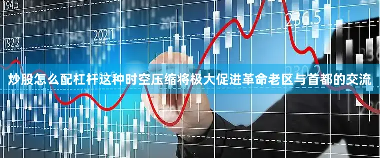 炒股怎么配杠杆这种时空压缩将极大促进革命老区与首都的交流