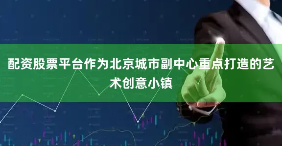 配资股票平台作为北京城市副中心重点打造的艺术创意小镇