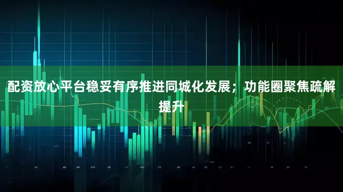 配资放心平台稳妥有序推进同城化发展；功能圈聚焦疏解提升