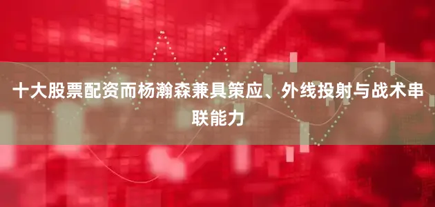 十大股票配资而杨瀚森兼具策应、外线投射与战术串联能力