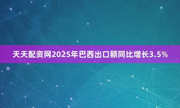 天天配资网2025年巴西出口额同比增长3.5%