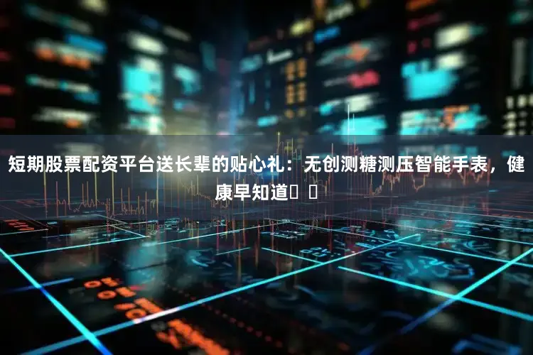 短期股票配资平台送长辈的贴心礼：无创测糖测压智能手表，健康早知道❤️