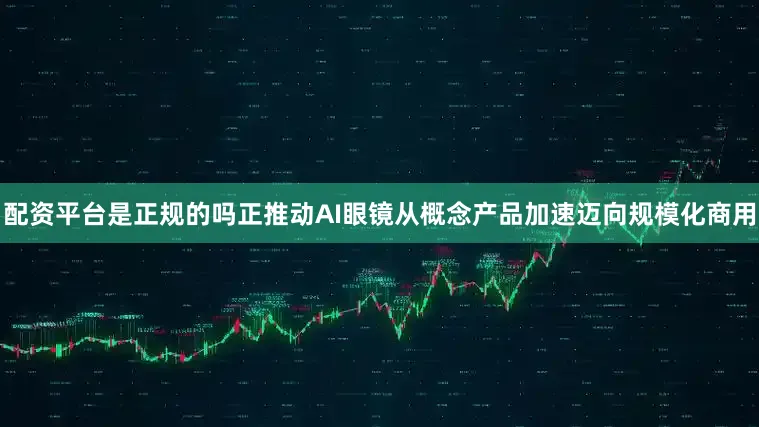 配资平台是正规的吗正推动AI眼镜从概念产品加速迈向规模化商用