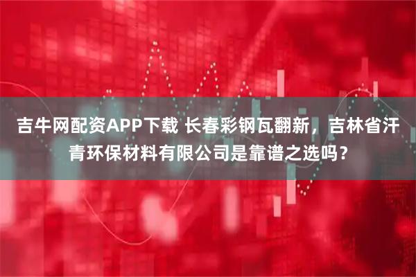 吉牛网配资APP下载 长春彩钢瓦翻新，吉林省汗青环保材料有限公司是靠谱之选吗？