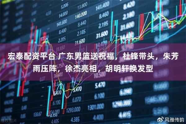 宏泰配资平台 广东男篮送祝福，杜锋带头，朱芳雨压阵，徐杰亮相，胡明轩换发型