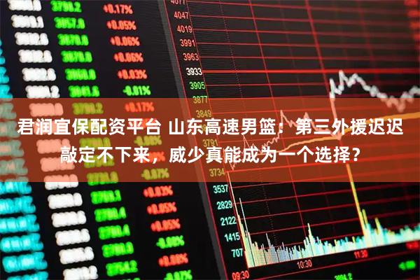 君润宜保配资平台 山东高速男篮：第三外援迟迟敲定不下来，威少真能成为一个选择？