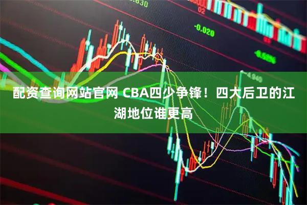 配资查询网站官网 CBA四少争锋！四大后卫的江湖地位谁更高