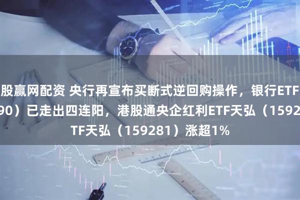 股赢网配资 央行再宣布买断式逆回购操作，银行ETF天弘（515290）已走出四连阳，港股通央企红利ETF天弘（159281）涨超1%