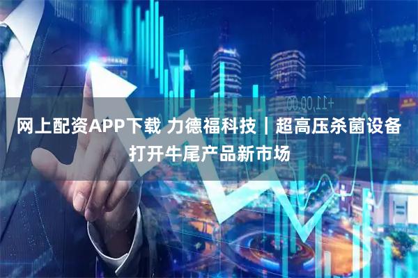 网上配资APP下载 力德福科技｜超高压杀菌设备打开牛尾产品新市场