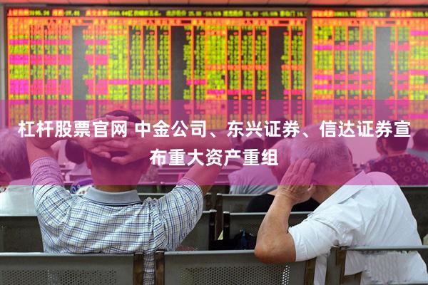 杠杆股票官网 中金公司、东兴证券、信达证券宣布重大资产重组
