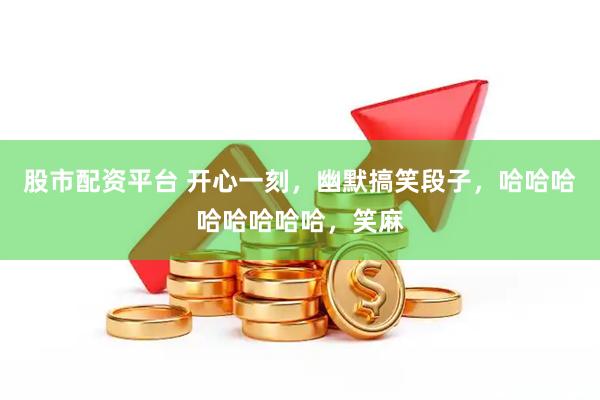 股市配资平台 开心一刻，幽默搞笑段子，哈哈哈哈哈哈哈哈，笑麻