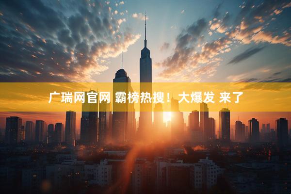 广瑞网官网 霸榜热搜！大爆发 来了