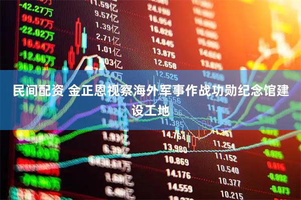 民间配资 金正恩视察海外军事作战功勋纪念馆建设工地