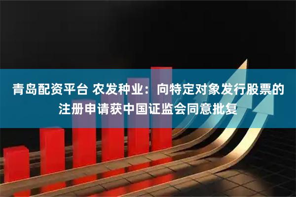 青岛配资平台 农发种业：向特定对象发行股票的注册申请获中国证监会同意批复