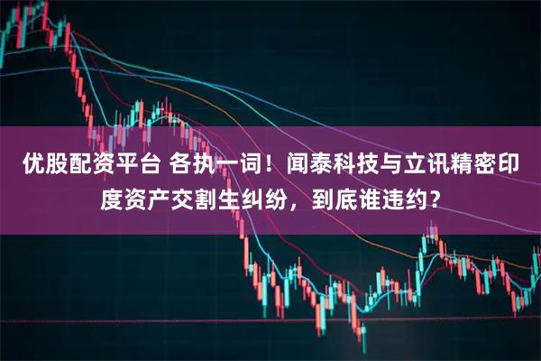 优股配资平台 各执一词！闻泰科技与立讯精密印度资产交割生纠纷，到底谁违约？