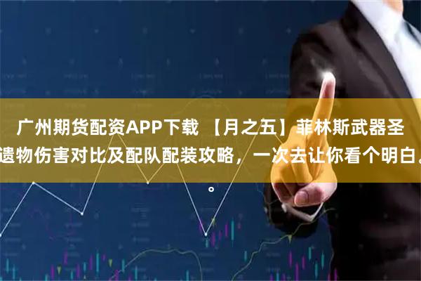 广州期货配资APP下载 【月之五】菲林斯武器圣遗物伤害对比及配队配装攻略，一次去让你看个明白。