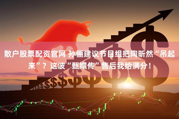散户股票配资官网 孙俪建议节目组把陶昕然“吊起来”？这波“甄嬛传”售后我给满分！