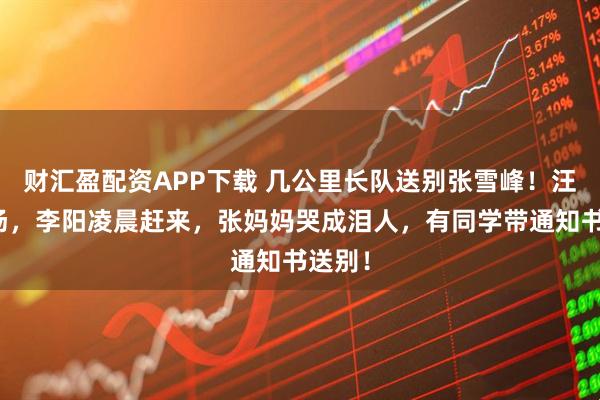 财汇盈配资APP下载 几公里长队送别张雪峰！汪涵到场，李阳凌晨赶来，张妈妈哭成泪人，有同学带通知书送别！