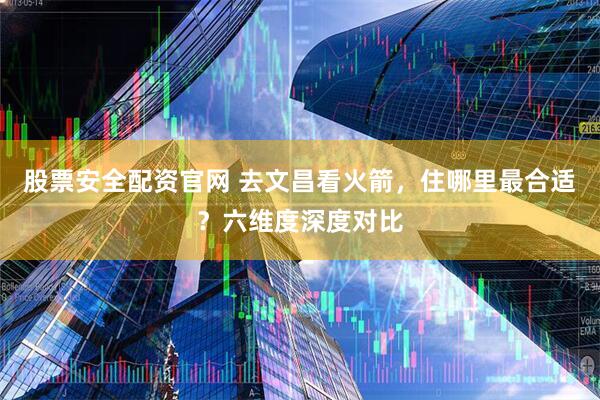 股票安全配资官网 去文昌看火箭，住哪里最合适？六维度深度对比