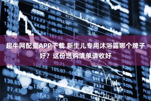 超牛网配资APP下载 新生儿专用沐浴露哪个牌子好？这份选购清单请收好