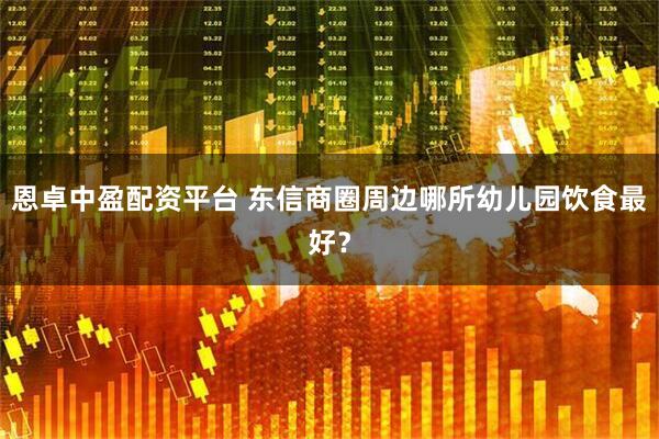 恩卓中盈配资平台 东信商圈周边哪所幼儿园饮食最好？