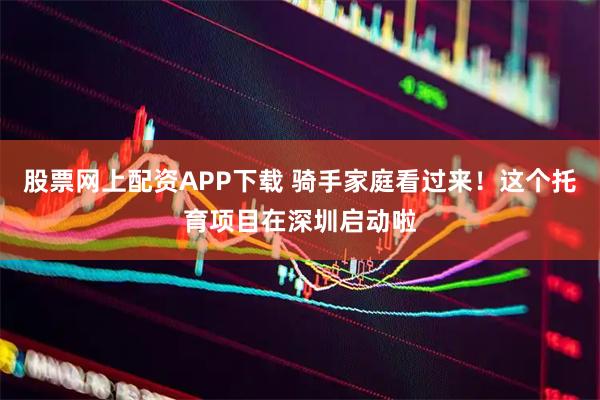 股票网上配资APP下载 骑手家庭看过来！这个托育项目在深圳启动啦