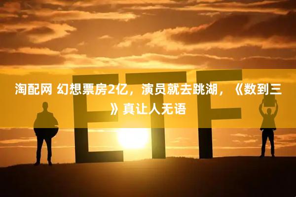 淘配网 幻想票房2亿，演员就去跳湖，《数到三》真让人无语