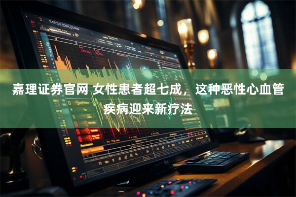嘉理证券官网 女性患者超七成，这种恶性心血管疾病迎来新疗法