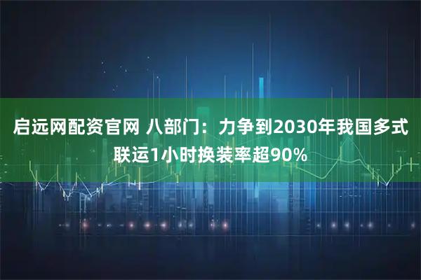 启远网配资官网 八部门：力争到2030年我国多式联运1小时换装率超90%